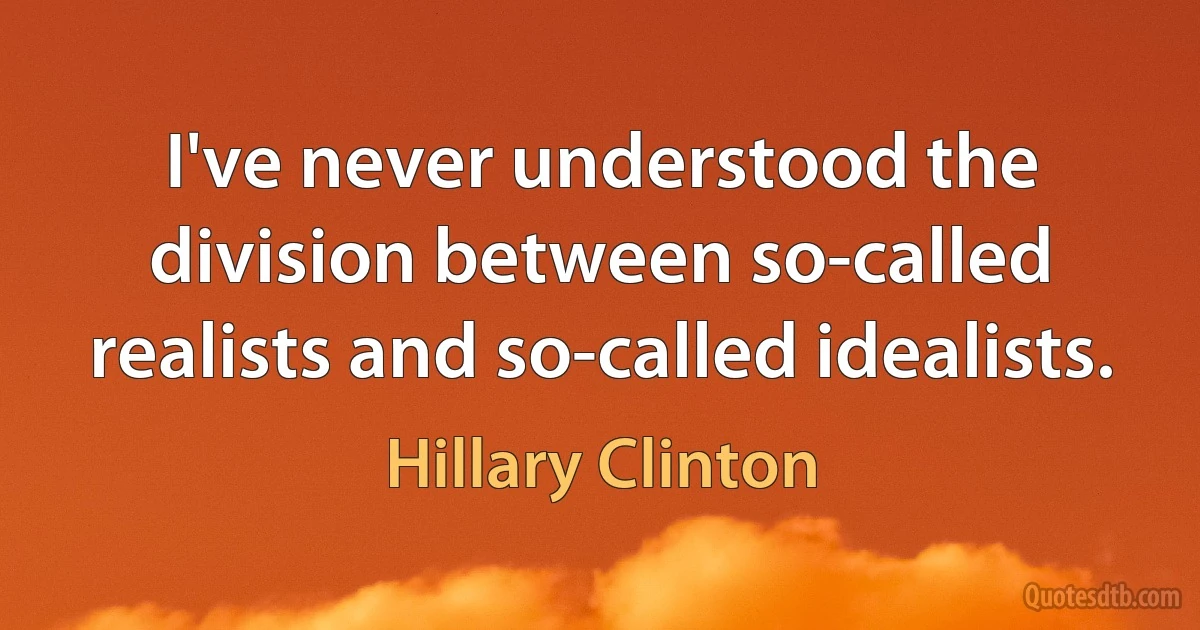 I've never understood the division between so-called realists and so-called idealists. (Hillary Clinton)