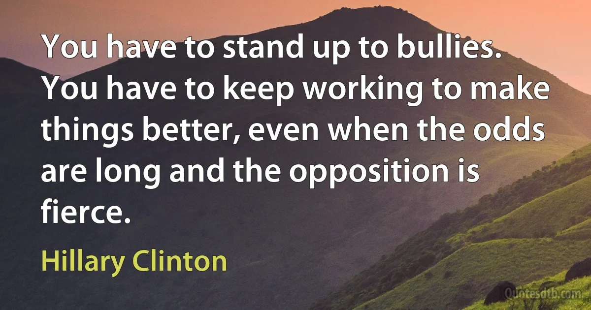 You have to stand up to bullies. You have to keep working to make things better, even when the odds are long and the opposition is fierce. (Hillary Clinton)