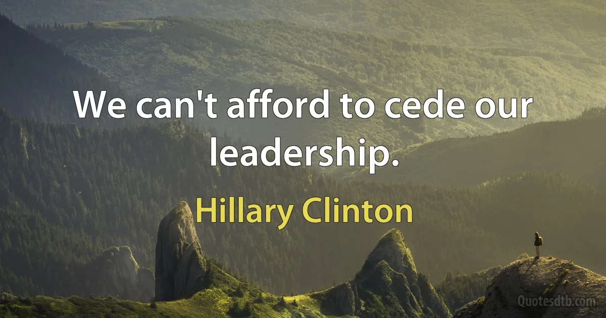 We can't afford to cede our leadership. (Hillary Clinton)