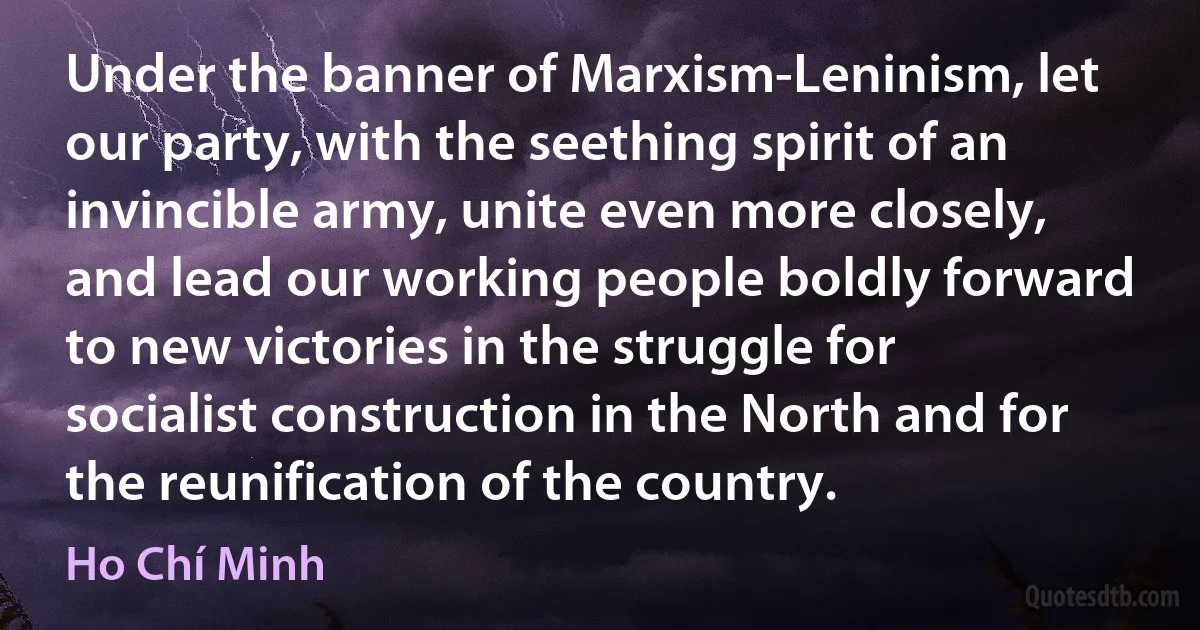 Under the banner of Marxism-Leninism, let our party, with the seething spirit of an invincible army, unite even more closely, and lead our working people boldly forward to new victories in the struggle for socialist construction in the North and for the reunification of the country. (Ho Chí Minh)