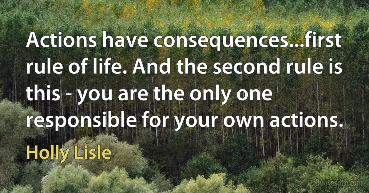 Actions have consequences...first rule of life. And the second rule is this - you are the only one responsible for your own actions. (Holly Lisle)