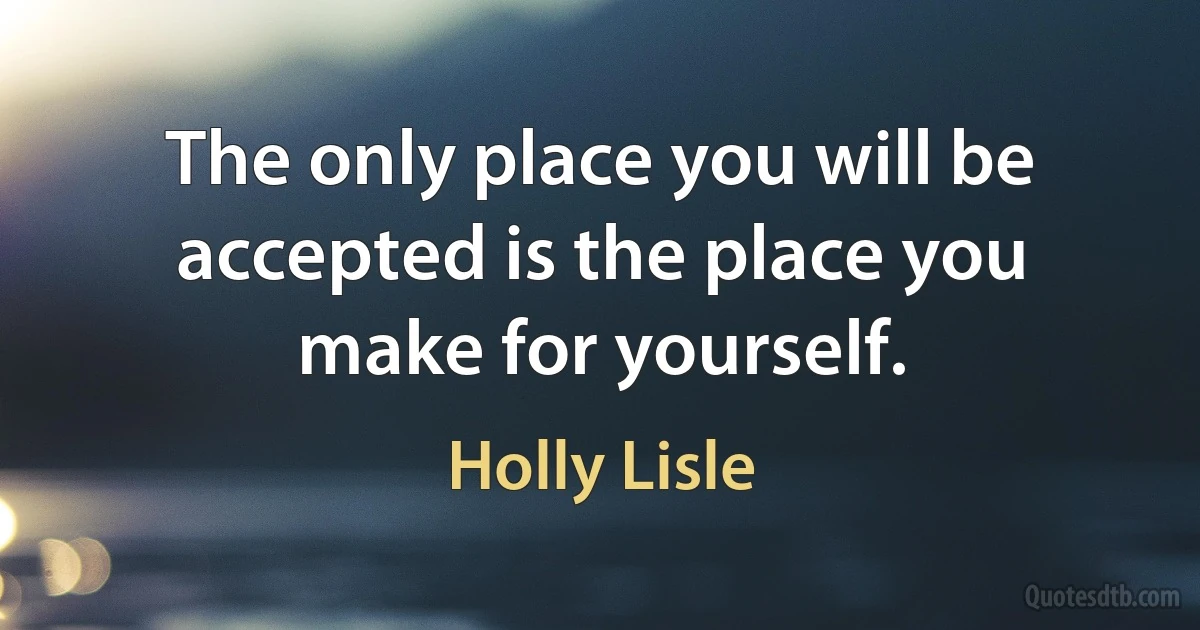 The only place you will be accepted is the place you make for yourself. (Holly Lisle)