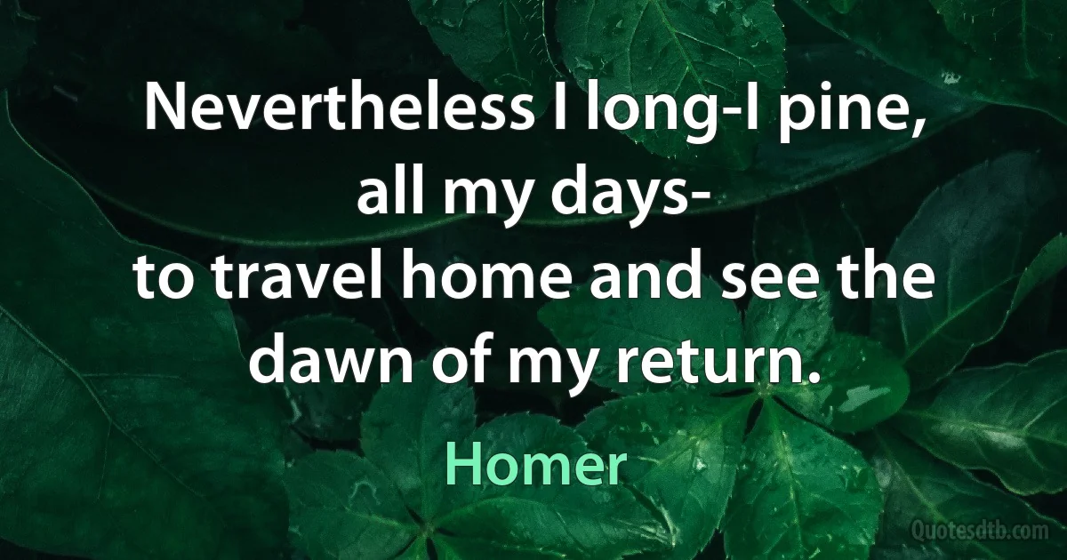 Nevertheless I long-I pine, all my days-
to travel home and see the dawn of my return. (Homer)