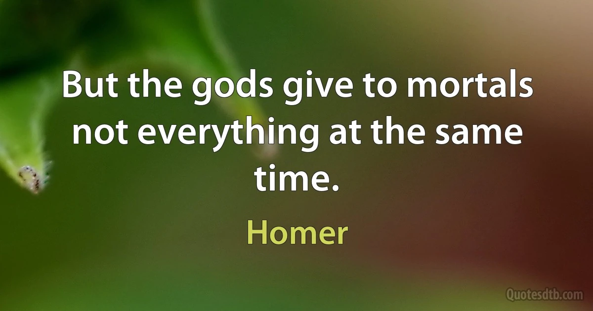 But the gods give to mortals not everything at the same time. (Homer)