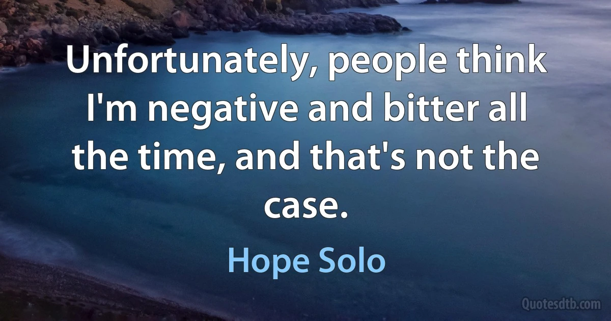 Unfortunately, people think I'm negative and bitter all the time, and that's not the case. (Hope Solo)