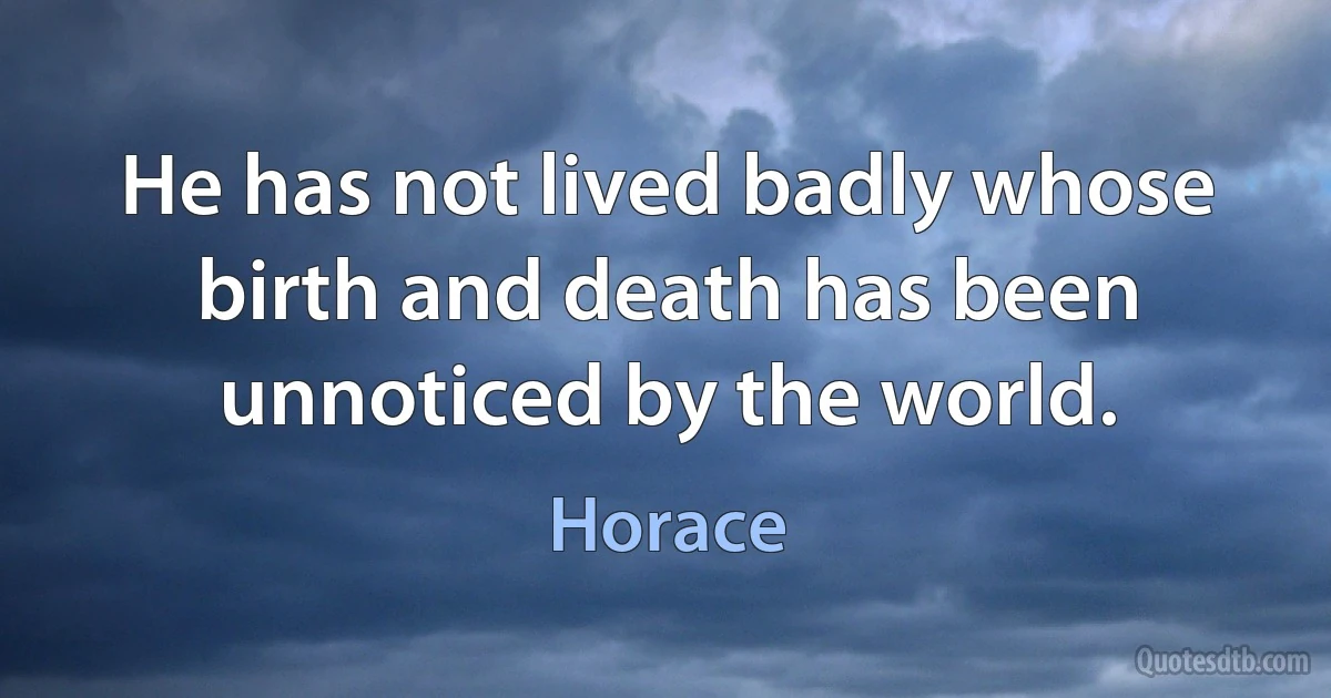 He has not lived badly whose birth and death has been unnoticed by the world. (Horace)