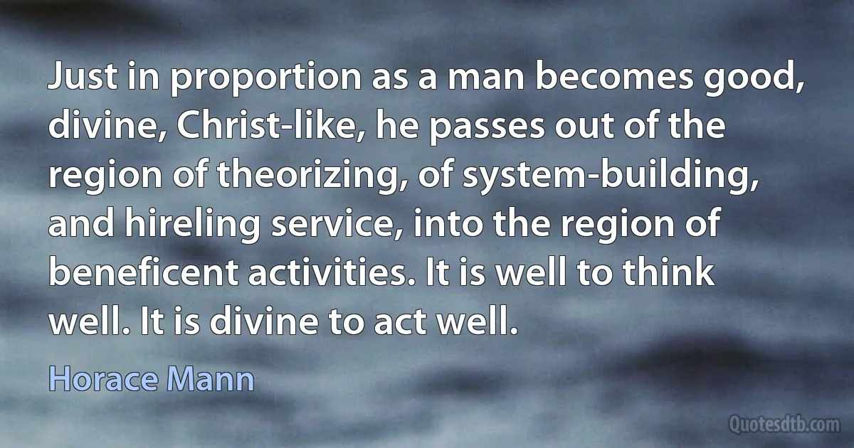 Just in proportion as a man becomes good, divine, Christ-like, he passes out of the region of theorizing, of system-building, and hireling service, into the region of beneficent activities. It is well to think well. It is divine to act well. (Horace Mann)