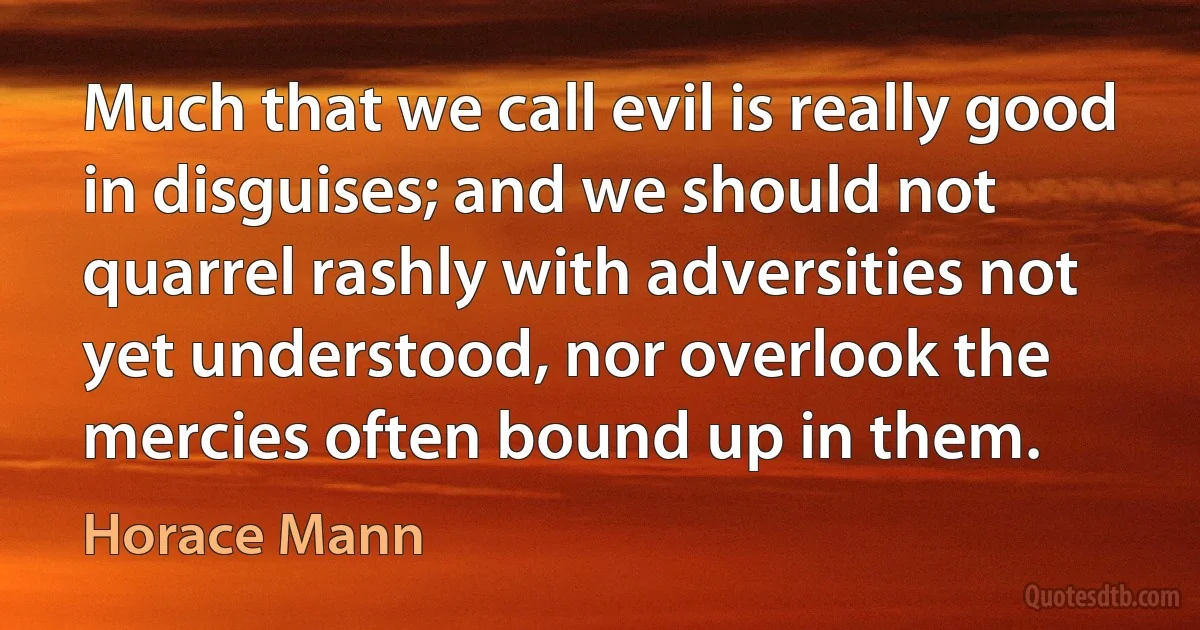 Much that we call evil is really good in disguises; and we should not quarrel rashly with adversities not yet understood, nor overlook the mercies often bound up in them. (Horace Mann)