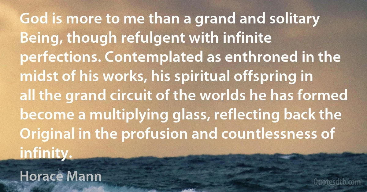 God is more to me than a grand and solitary Being, though refulgent with infinite perfections. Contemplated as enthroned in the midst of his works, his spiritual offspring in all the grand circuit of the worlds he has formed become a multiplying glass, reflecting back the Original in the profusion and countlessness of infinity. (Horace Mann)