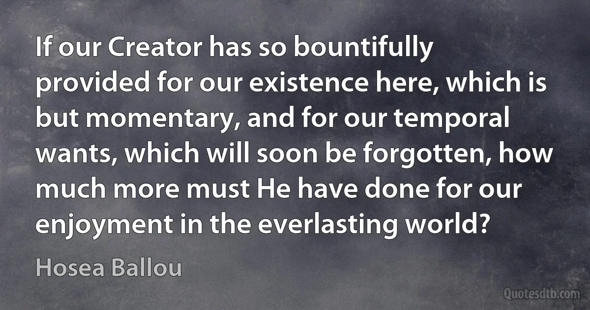 If our Creator has so bountifully provided for our existence here, which is but momentary, and for our temporal wants, which will soon be forgotten, how much more must He have done for our enjoyment in the everlasting world? (Hosea Ballou)