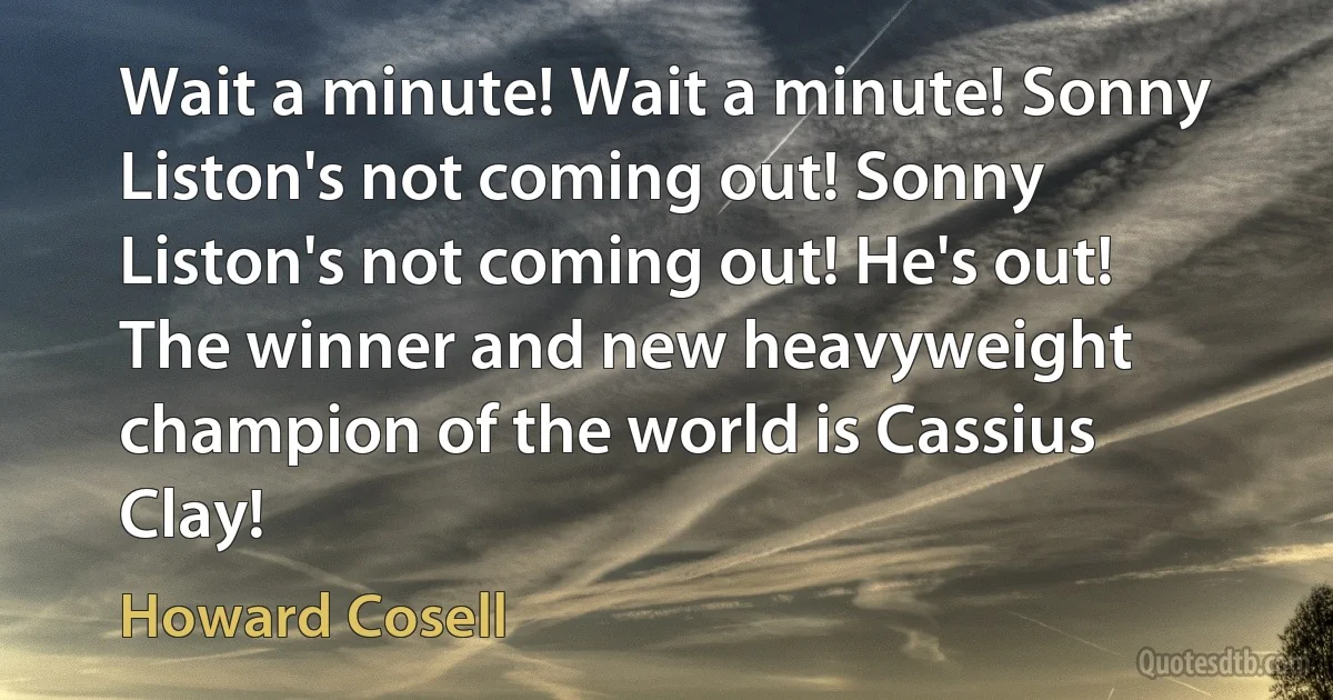 Wait a minute! Wait a minute! Sonny Liston's not coming out! Sonny Liston's not coming out! He's out! The winner and new heavyweight champion of the world is Cassius Clay! (Howard Cosell)