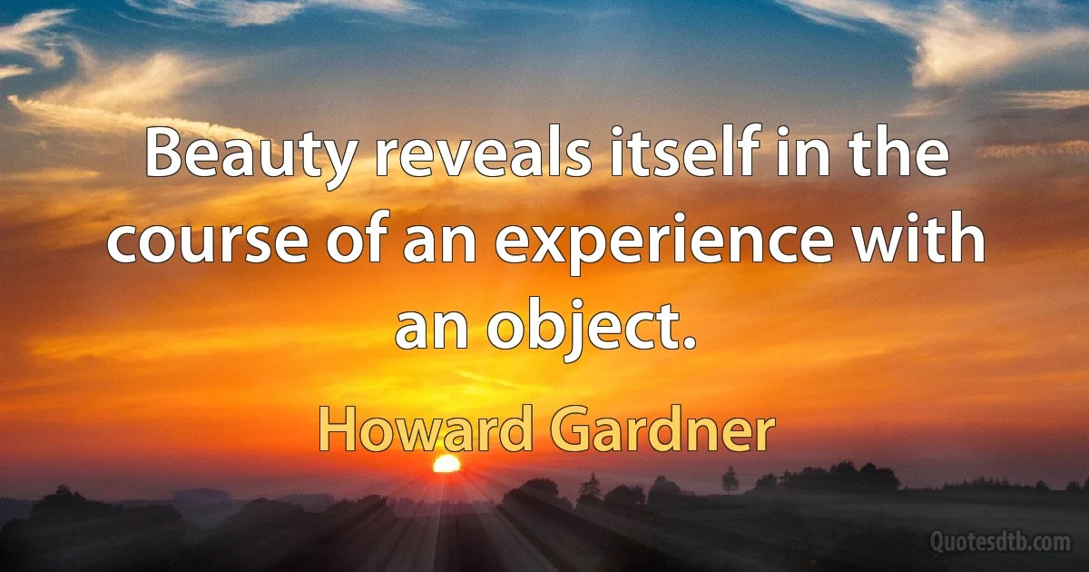 Beauty reveals itself in the course of an experience with an object. (Howard Gardner)