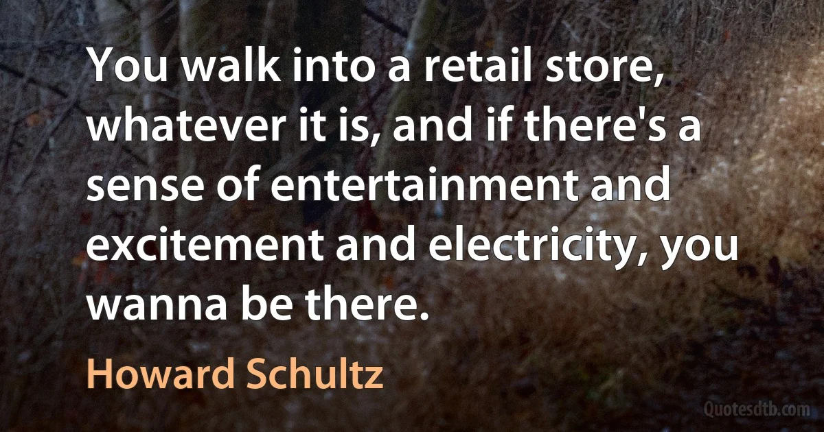 You walk into a retail store, whatever it is, and if there's a sense of entertainment and excitement and electricity, you wanna be there. (Howard Schultz)