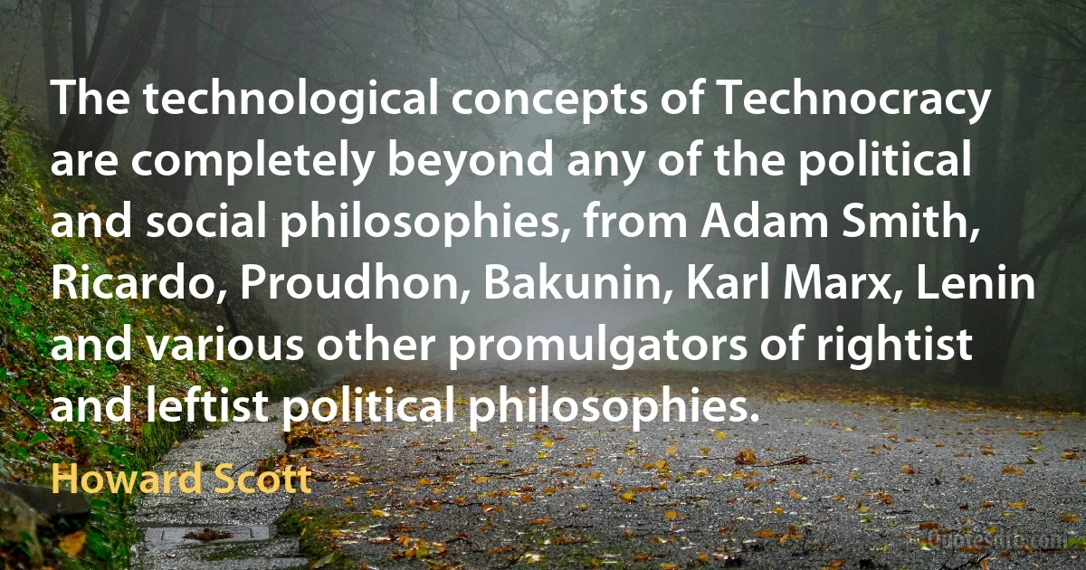 The technological concepts of Technocracy are completely beyond any of the political and social philosophies, from Adam Smith, Ricardo, Proudhon, Bakunin, Karl Marx, Lenin and various other promulgators of rightist and leftist political philosophies. (Howard Scott)