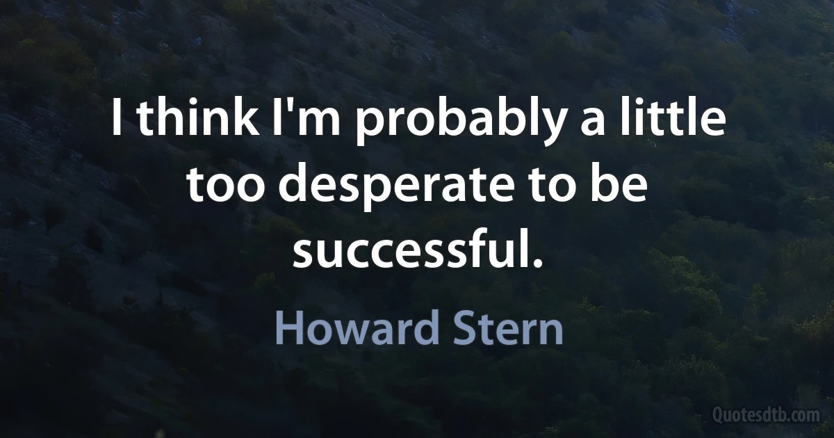 I think I'm probably a little too desperate to be successful. (Howard Stern)