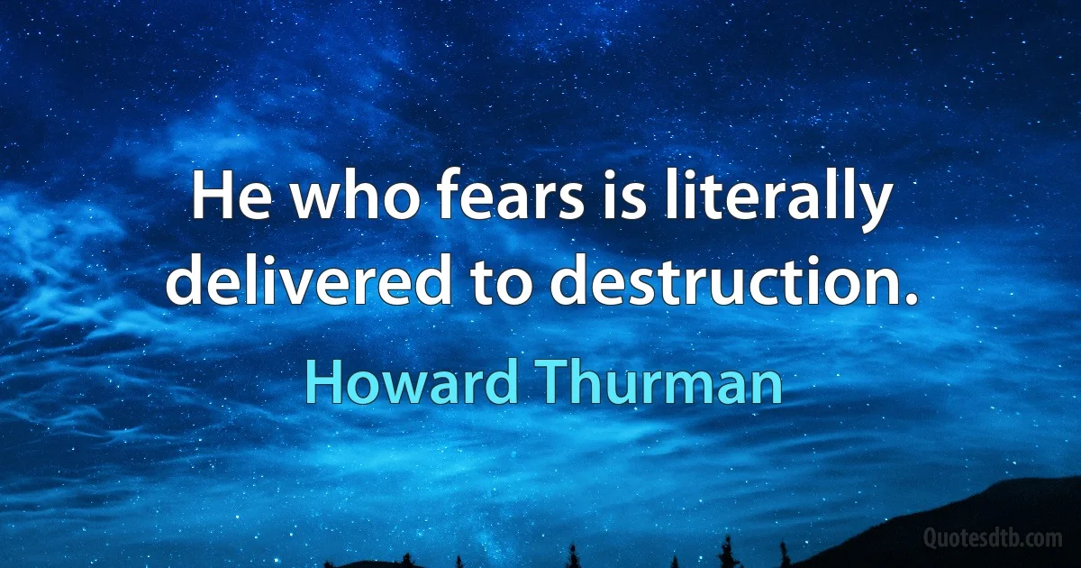 He who fears is literally delivered to destruction. (Howard Thurman)