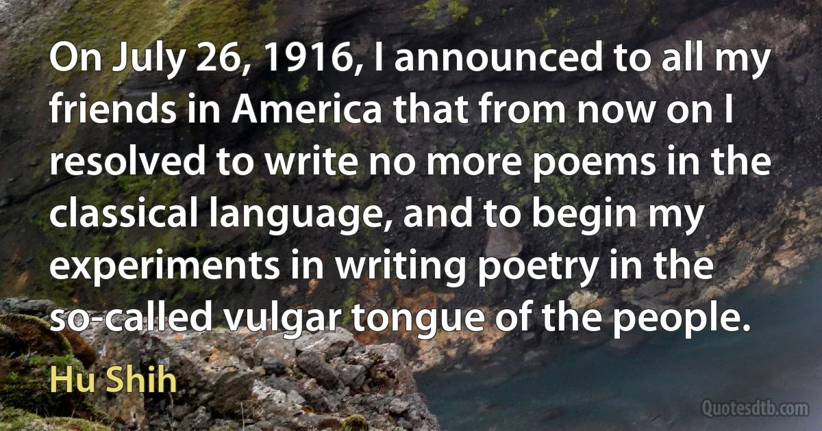 On July 26, 1916, I announced to all my friends in America that from now on I resolved to write no more poems in the classical language, and to begin my experiments in writing poetry in the so-called vulgar tongue of the people. (Hu Shih)