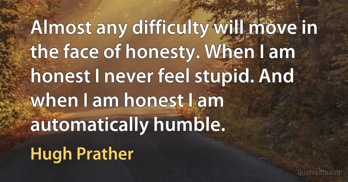 Almost any difficulty will move in the face of honesty. When I am honest I never feel stupid. And when I am honest I am automatically humble. (Hugh Prather)