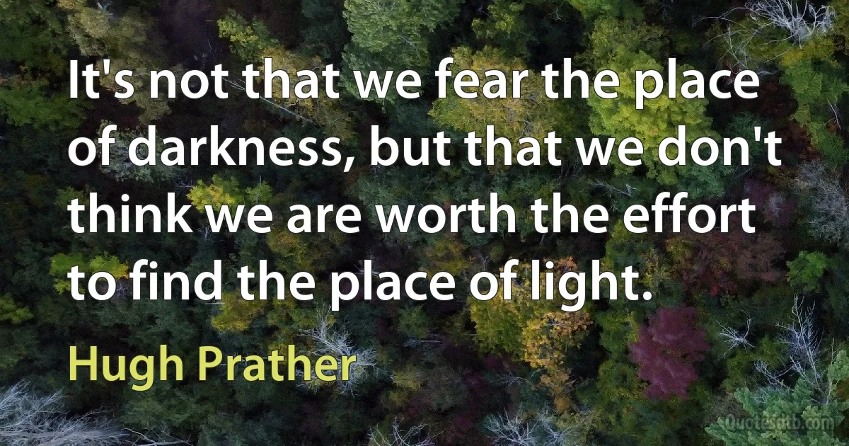 It's not that we fear the place of darkness, but that we don't think we are worth the effort to find the place of light. (Hugh Prather)