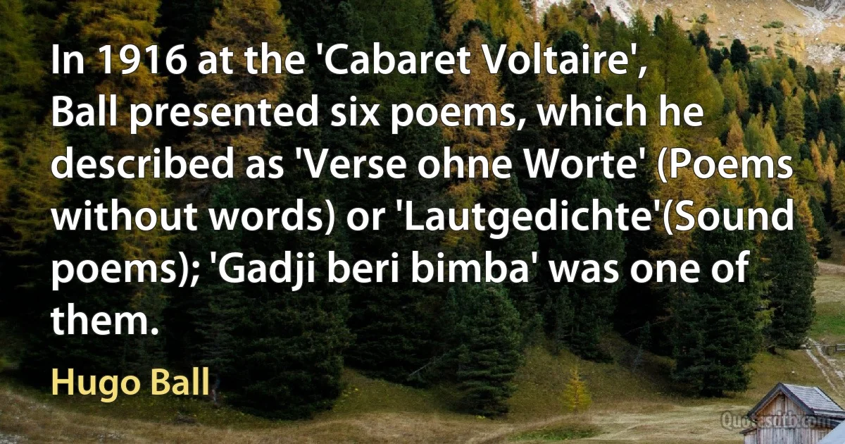 In 1916 at the 'Cabaret Voltaire', Ball presented six poems, which he described as 'Verse ohne Worte' (Poems without words) or 'Lautgedichte'(Sound poems); 'Gadji beri bimba' was one of them. (Hugo Ball)