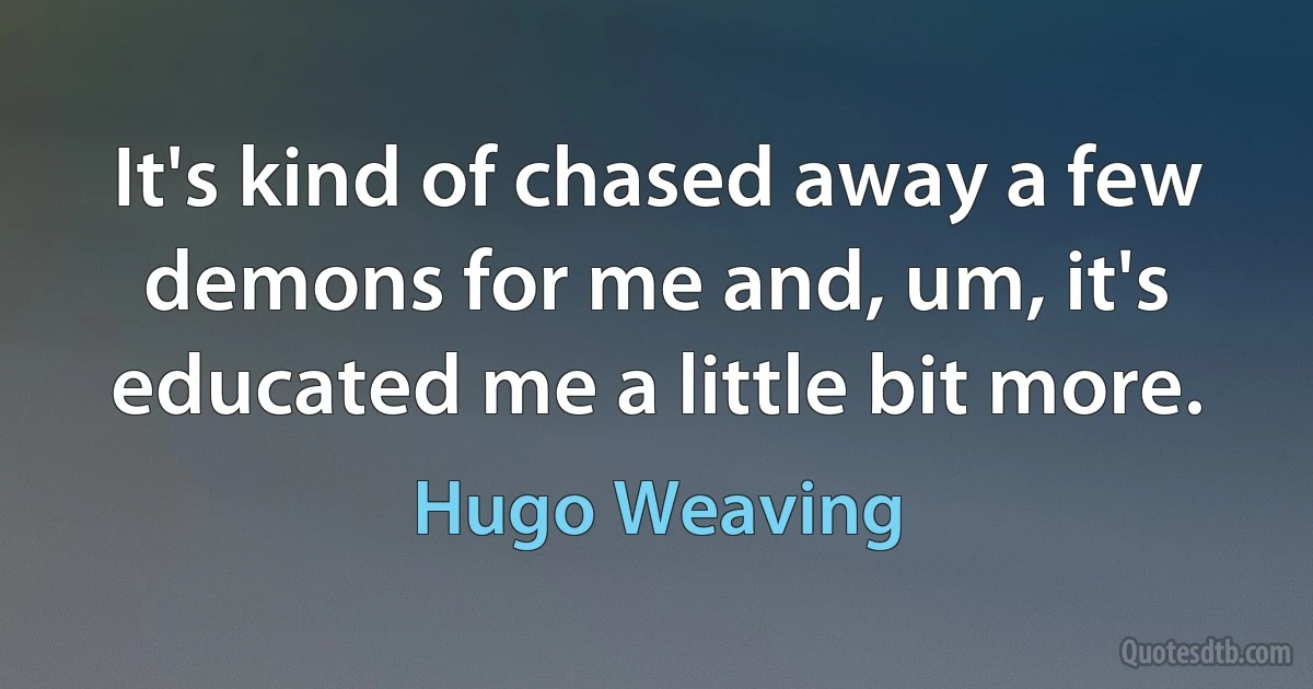 It's kind of chased away a few demons for me and, um, it's educated me a little bit more. (Hugo Weaving)