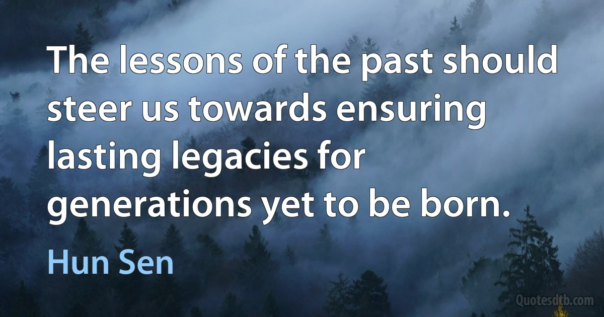 The lessons of the past should steer us towards ensuring lasting legacies for generations yet to be born. (Hun Sen)