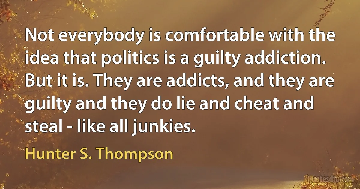 Not everybody is comfortable with the idea that politics is a guilty addiction. But it is. They are addicts, and they are guilty and they do lie and cheat and steal - like all junkies. (Hunter S. Thompson)