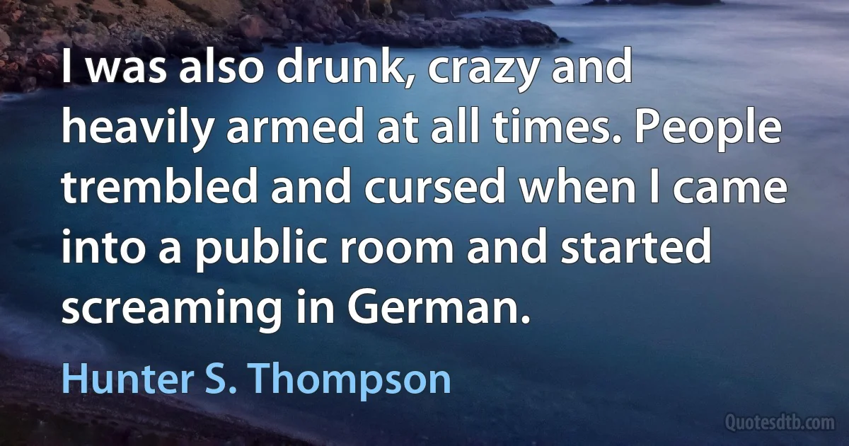 I was also drunk, crazy and heavily armed at all times. People trembled and cursed when I came into a public room and started screaming in German. (Hunter S. Thompson)