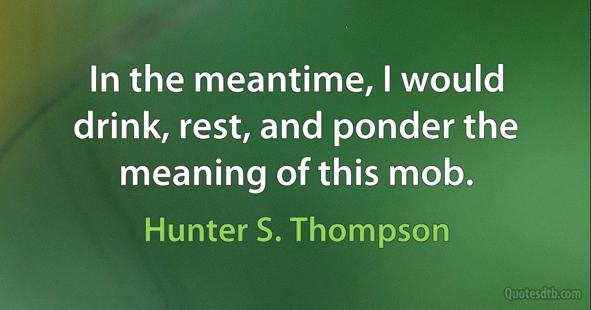 In the meantime, I would drink, rest, and ponder the meaning of this mob. (Hunter S. Thompson)