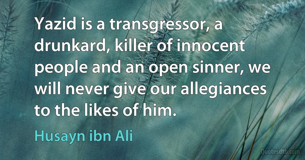 Yazid is a transgressor, a drunkard, killer of innocent people and an open sinner, we will never give our allegiances to the likes of him. (Husayn ibn Ali)