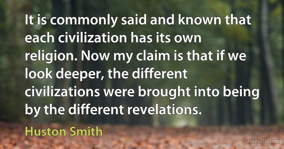 It is commonly said and known that each civilization has its own religion. Now my claim is that if we look deeper, the different civilizations were brought into being by the different revelations. (Huston Smith)