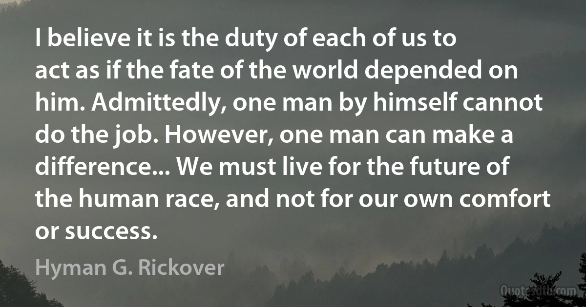 I believe it is the duty of each of us to act as if the fate of the world depended on him. Admittedly, one man by himself cannot do the job. However, one man can make a difference... We must live for the future of the human race, and not for our own comfort or success. (Hyman G. Rickover)