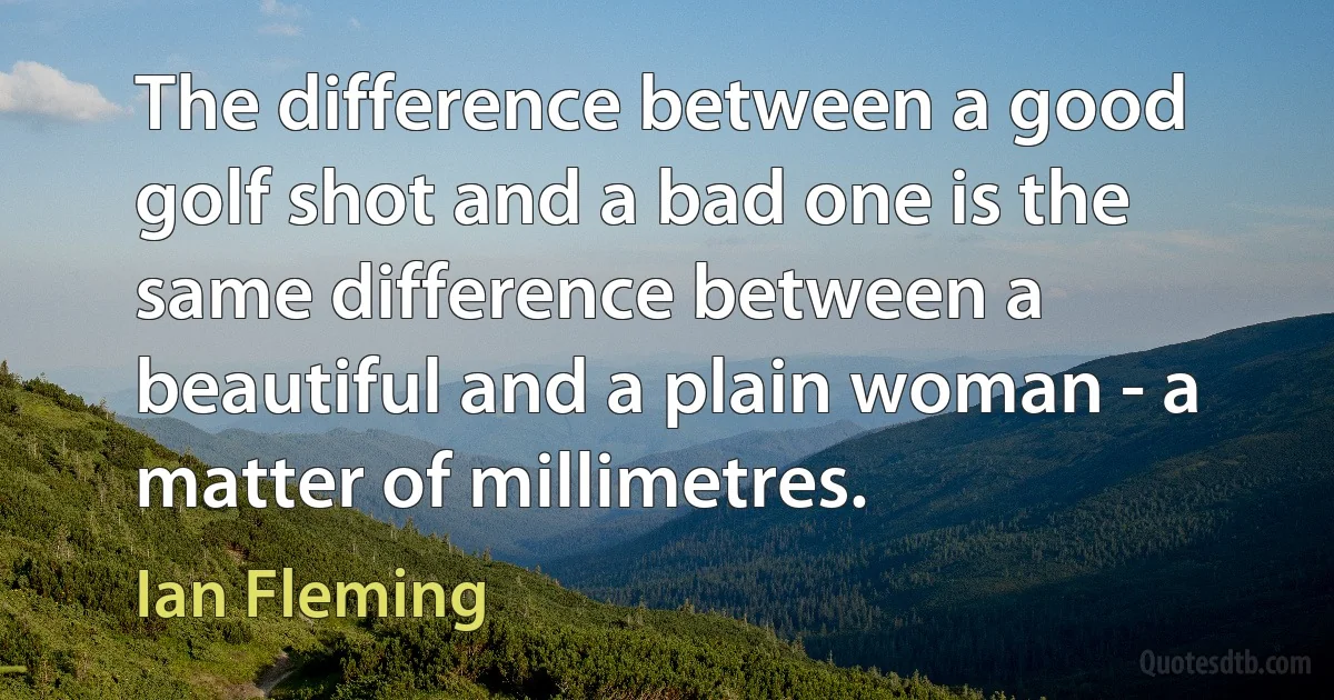 The difference between a good golf shot and a bad one is the same difference between a beautiful and a plain woman - a matter of millimetres. (Ian Fleming)