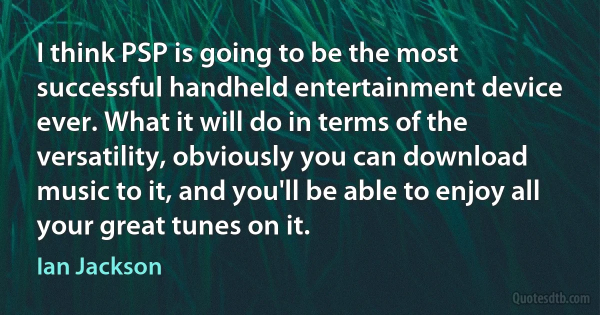 I think PSP is going to be the most successful handheld entertainment device ever. What it will do in terms of the versatility, obviously you can download music to it, and you'll be able to enjoy all your great tunes on it. (Ian Jackson)
