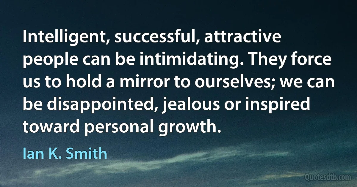 Intelligent, successful, attractive people can be intimidating. They force us to hold a mirror to ourselves; we can be disappointed, jealous or inspired toward personal growth. (Ian K. Smith)