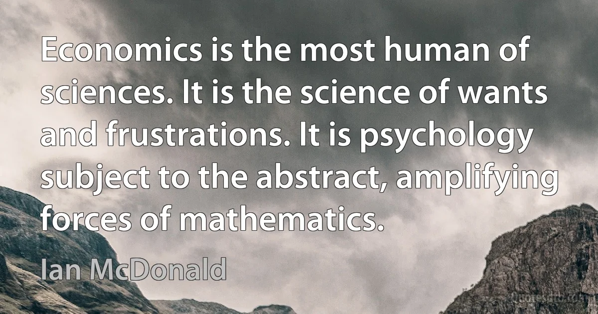 Economics is the most human of sciences. It is the science of wants and frustrations. It is psychology subject to the abstract, amplifying forces of mathematics. (Ian McDonald)