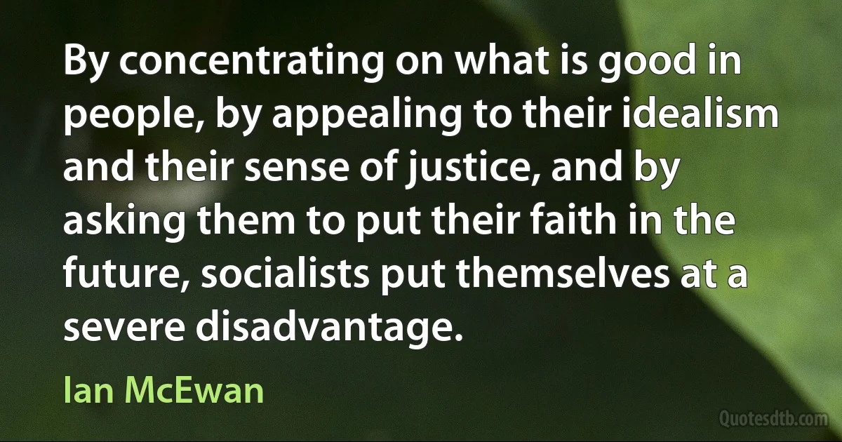 By concentrating on what is good in people, by appealing to their idealism and their sense of justice, and by asking them to put their faith in the future, socialists put themselves at a severe disadvantage. (Ian McEwan)