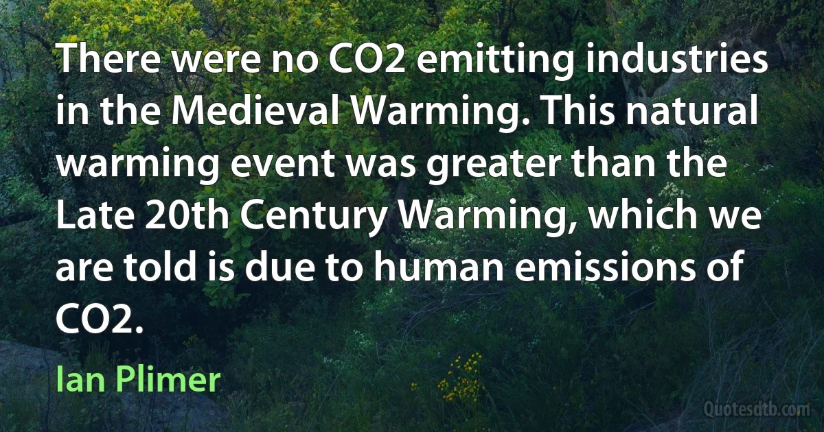 There were no CO2 emitting industries in the Medieval Warming. This natural warming event was greater than the Late 20th Century Warming, which we are told is due to human emissions of CO2. (Ian Plimer)