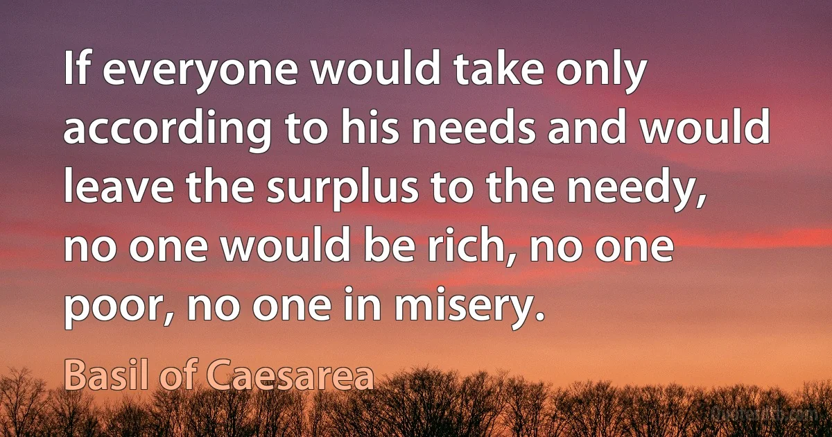 If everyone would take only according to his needs and would leave the surplus to the needy, no one would be rich, no one poor, no one in misery. (Basil of Caesarea)