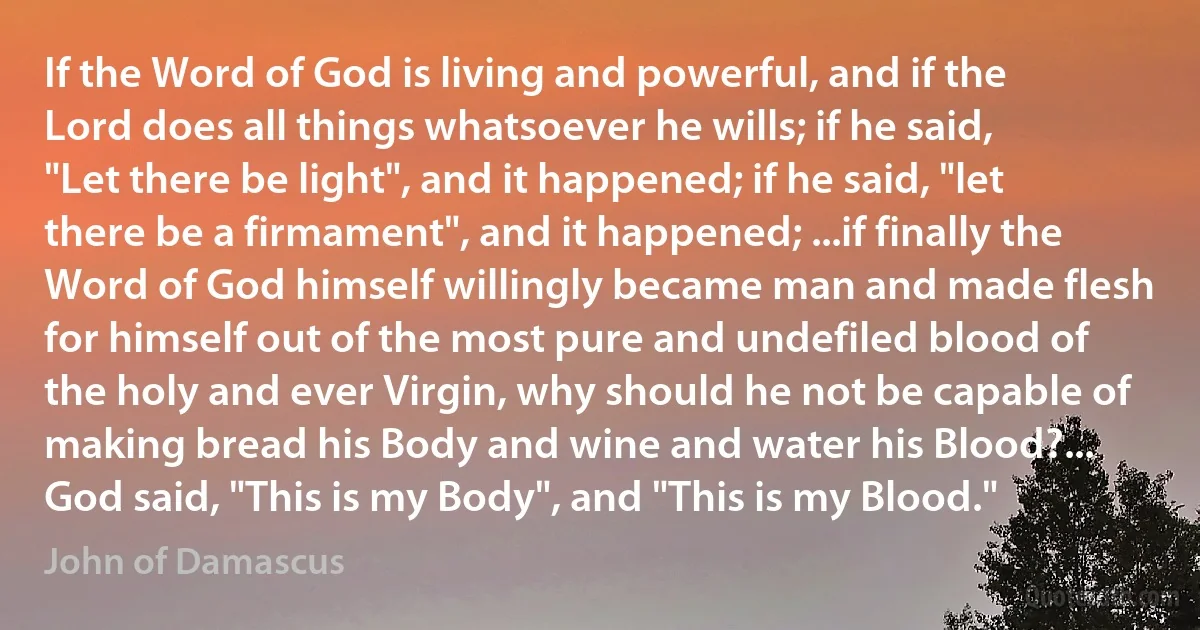 If the Word of God is living and powerful, and if the Lord does all things whatsoever he wills; if he said, "Let there be light", and it happened; if he said, "let there be a firmament", and it happened; ...if finally the Word of God himself willingly became man and made flesh for himself out of the most pure and undefiled blood of the holy and ever Virgin, why should he not be capable of making bread his Body and wine and water his Blood?... God said, "This is my Body", and "This is my Blood." (John of Damascus)