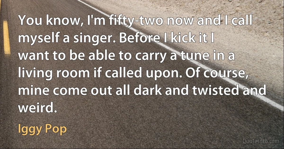 You know, I'm fifty-two now and I call myself a singer. Before I kick it I want to be able to carry a tune in a living room if called upon. Of course, mine come out all dark and twisted and weird. (Iggy Pop)