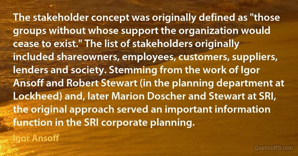 The stakeholder concept was originally defined as "those groups without whose support the organization would cease to exist." The list of stakeholders originally included shareowners, employees, customers, suppliers, lenders and society. Stemming from the work of Igor Ansoff and Robert Stewart (in the planning department at Lockheed) and, later Marion Doscher and Stewart at SRI, the original approach served an important information function in the SRI corporate planning. (Igor Ansoff)