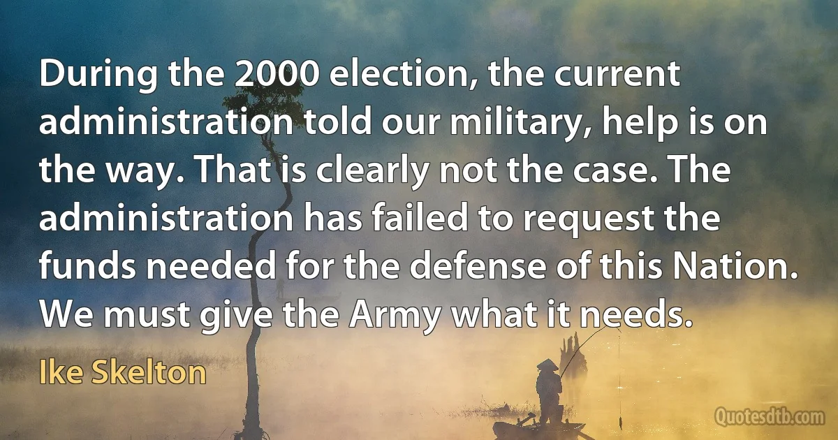 During the 2000 election, the current administration told our military, help is on the way. That is clearly not the case. The administration has failed to request the funds needed for the defense of this Nation. We must give the Army what it needs. (Ike Skelton)