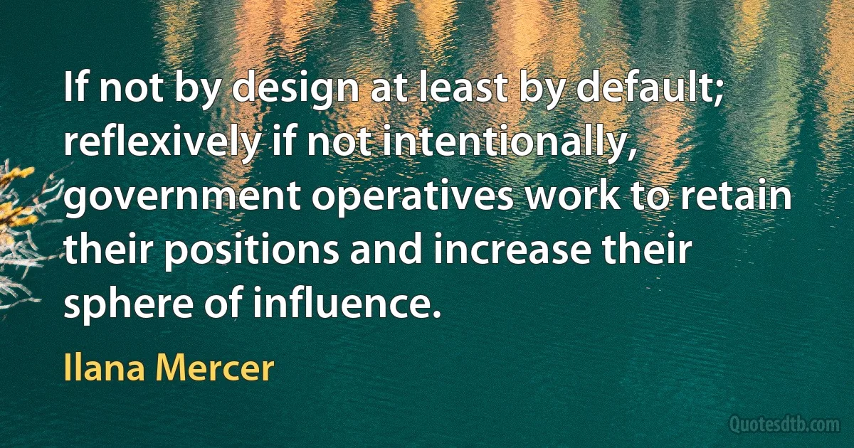 If not by design at least by default; reflexively if not intentionally, government operatives work to retain their positions and increase their sphere of influence. (Ilana Mercer)