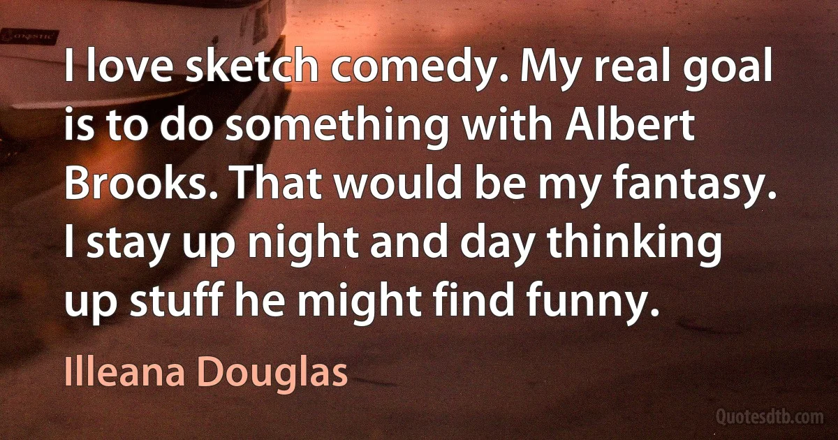 I love sketch comedy. My real goal is to do something with Albert Brooks. That would be my fantasy. I stay up night and day thinking up stuff he might find funny. (Illeana Douglas)