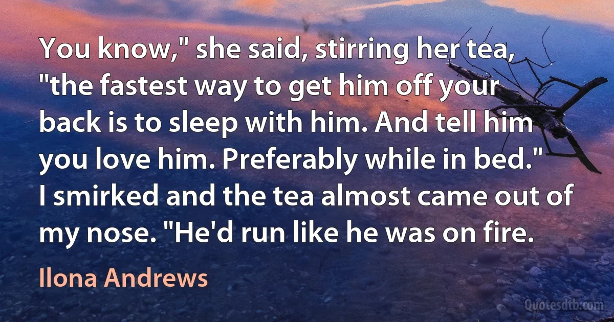 You know," she said, stirring her tea, "the fastest way to get him off your back is to sleep with him. And tell him you love him. Preferably while in bed." I smirked and the tea almost came out of my nose. "He'd run like he was on fire. (Ilona Andrews)