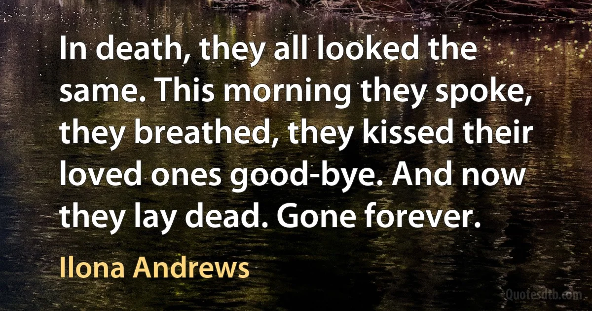 In death, they all looked the same. This morning they spoke, they breathed, they kissed their loved ones good-bye. And now they lay dead. Gone forever. (Ilona Andrews)