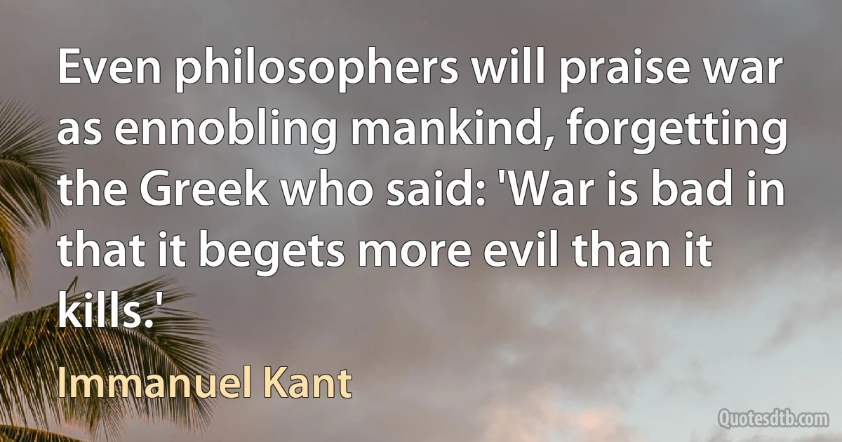 Even philosophers will praise war as ennobling mankind, forgetting the Greek who said: 'War is bad in that it begets more evil than it kills.' (Immanuel Kant)