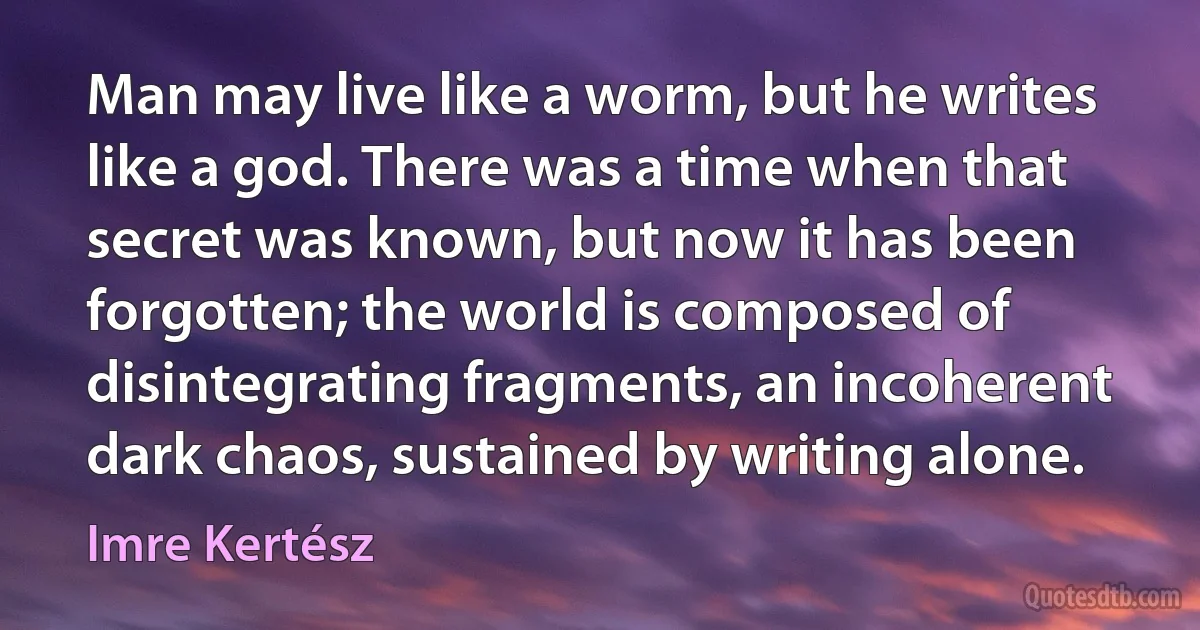 Man may live like a worm, but he writes like a god. There was a time when that secret was known, but now it has been forgotten; the world is composed of disintegrating fragments, an incoherent dark chaos, sustained by writing alone. (Imre Kertész)