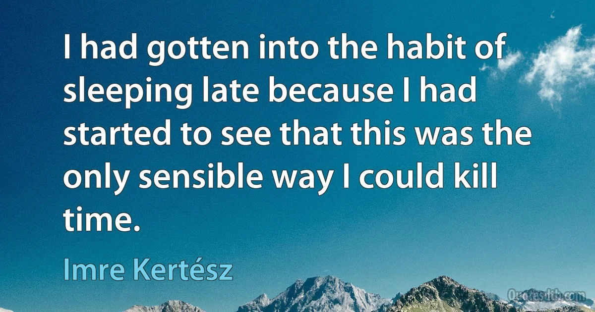 I had gotten into the habit of sleeping late because I had started to see that this was the only sensible way I could kill time. (Imre Kertész)